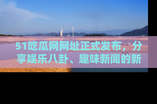 51吃瓜网网址正式发布，分享娱乐八卦、趣味新闻的新平台