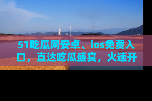 51吃瓜网安卓、ios免费入口,直达吃瓜盛宴,火速开启线上体验!
