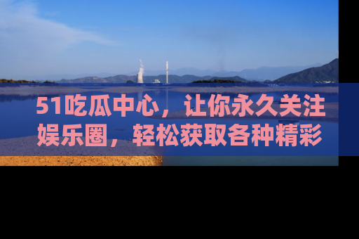 51吃瓜中心，让你永久关注娱乐圈，轻松获取各种精彩的吃瓜信息！