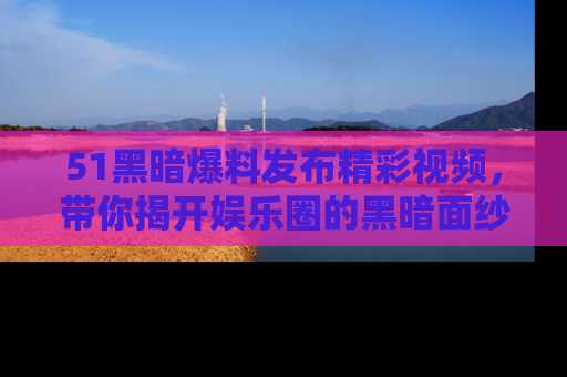 51黑暗爆料发布精彩视频，带你揭开娱乐圈的黑暗面纱