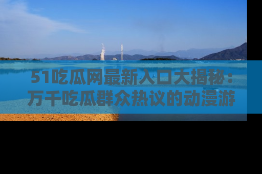 51吃瓜网最新入口大揭秘：万千吃瓜群众热议的动漫游戏事件