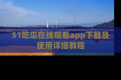 51吃瓜在线观看app下载及使用详细教程