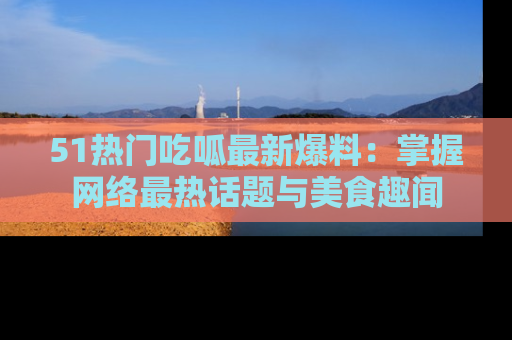 51热门吃呱最新爆料：掌握网络最热话题与美食趣闻