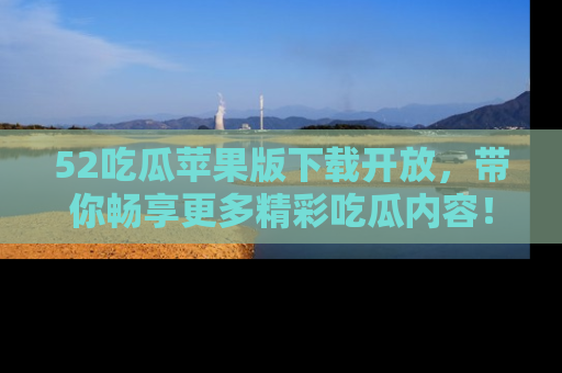 52吃瓜苹果版下载开放，带你畅享更多精彩吃瓜内容！