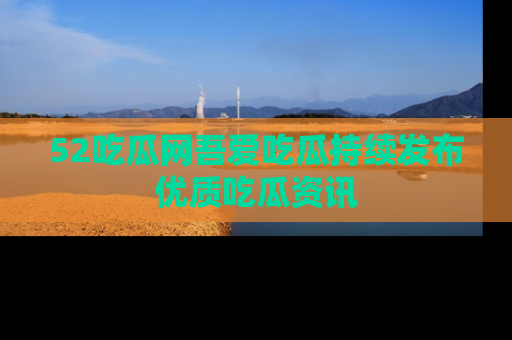52吃瓜网吾爱吃瓜持续发布优质吃瓜资讯