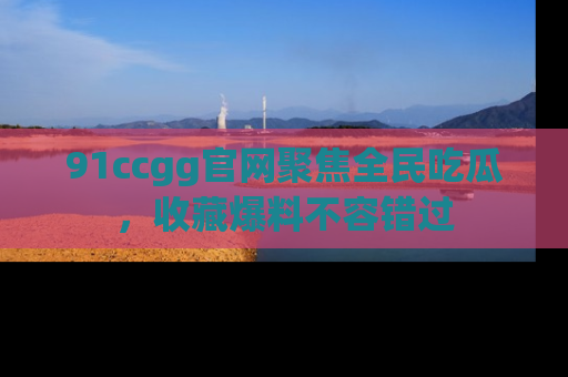 91ccgg官网聚焦全民吃瓜，收藏爆料不容错过