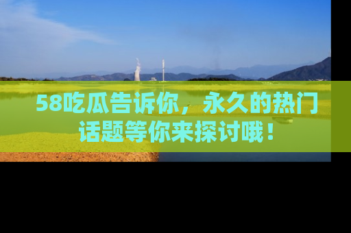 58吃瓜告诉你，永久的热门话题等你来探讨哦！