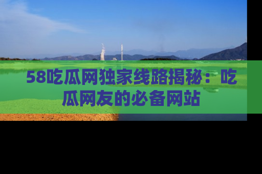 58吃瓜网独家线路揭秘：吃瓜网友的必备网站