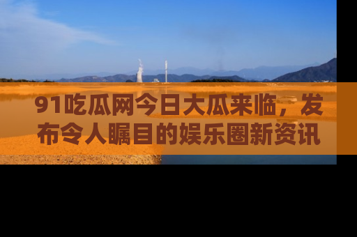 91吃瓜网今日大瓜来临,发布令人瞩目的娱乐圈新资讯!