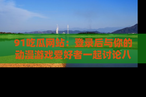 91吃瓜网站:登录后与你的动漫游戏爱好者一起讨论八卦!