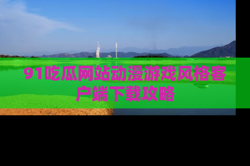 91吃瓜网站动漫游戏风格客户端下载攻略