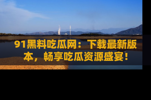 91黑料吃瓜网:下载最新版本,畅享吃瓜资源盛宴!