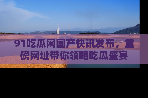 91吃瓜网国产快讯发布,重磅网址带你领略吃瓜盛宴