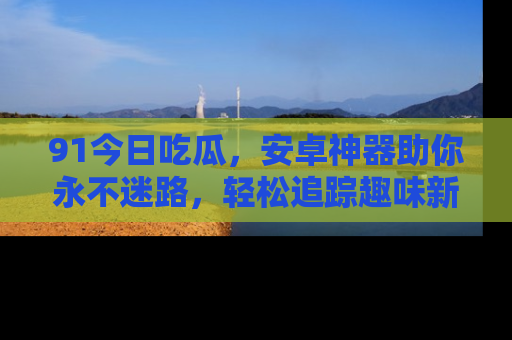 91今日吃瓜,安卓神器助你永不迷路,轻松追踪趣味新闻!