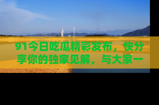 91今日吃瓜精彩发布,快分享你的独家见解,与大家一起讨论吧!