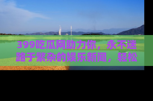 399吃瓜网助力你,永不迷路于繁杂的娱乐新闻,轻松追踪热点!