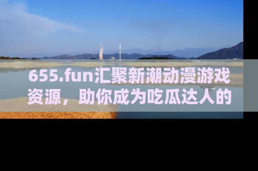 655.fun汇聚新潮动漫游戏资源,助你成为吃瓜达人的必备平台!