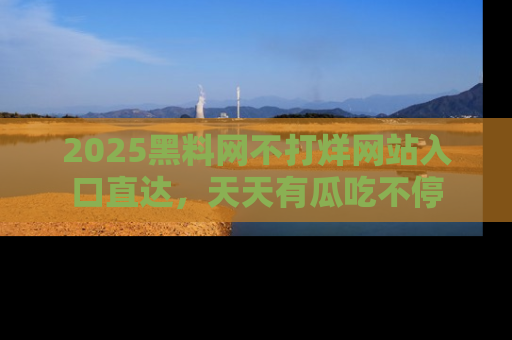 2025黑料网不打烊网站入口直达,天天有瓜吃不停