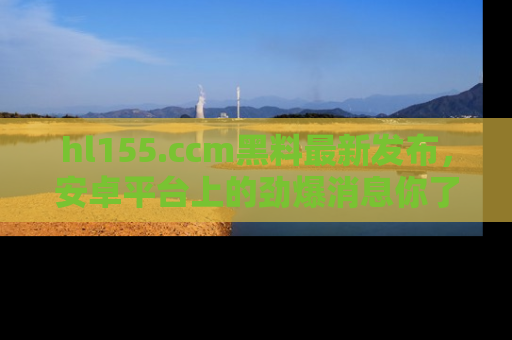 hl155.ccm黑料最新发布,安卓平台上的劲爆消息你了解了吗?