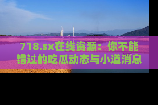 718.sx在线资源:你不能错过的吃瓜动态与小道消息