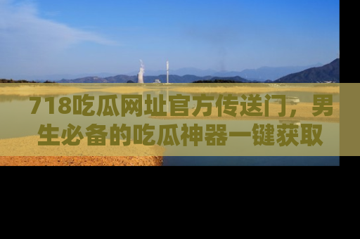 718吃瓜网址官方传送门,男生必备的吃瓜神器一键获取!