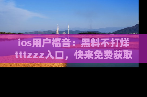 ios用户福音：黑料不打烊tttzzz入口，快来免费获取最新娱乐黑料！