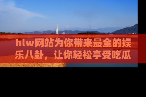 hlw网站为你带来最全的娱乐八卦，让你轻松享受吃瓜时光