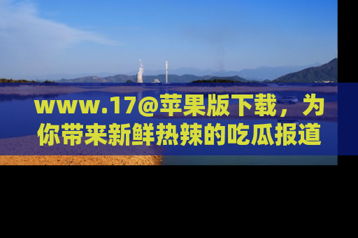 www.17@苹果版下载，为你带来新鲜热辣的吃瓜报道，尽情享受！