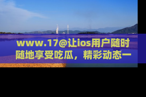 www.17@让ios用户随时随地享受吃瓜，精彩动态一手掌握