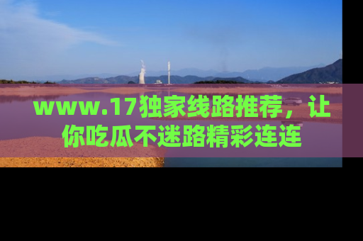 www.17独家线路推荐，让你吃瓜不迷路精彩连连