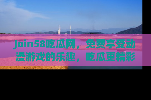 Join58吃瓜网，免费享受动漫游戏的乐趣，吃瓜更精彩！