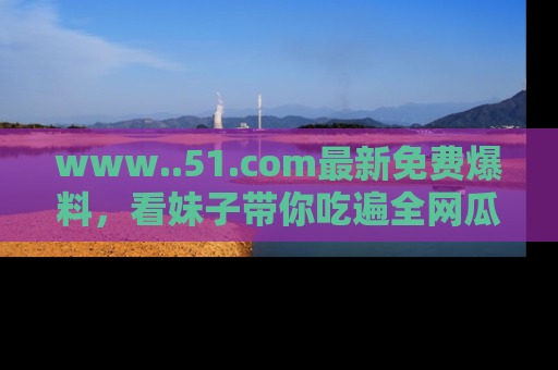 www..51.com最新免费爆料，看妹子带你吃遍全网瓜！