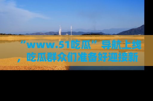 “www.51吃瓜”导航上线,吃瓜群众们准备好迎接新一波奇葩事件吗?