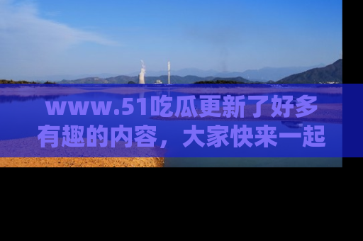 www.51吃瓜更新了好多有趣的内容，大家快来一起享受这波吃瓜热潮吧！
