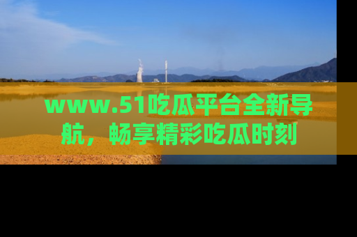 www.51吃瓜平台全新导航，畅享精彩吃瓜时刻