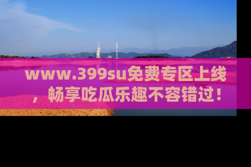 www.399su免费专区上线，畅享吃瓜乐趣不容错过！