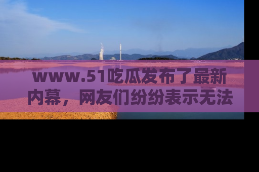 www.51吃瓜发布了最新内幕，网友们纷纷表示无法接受！