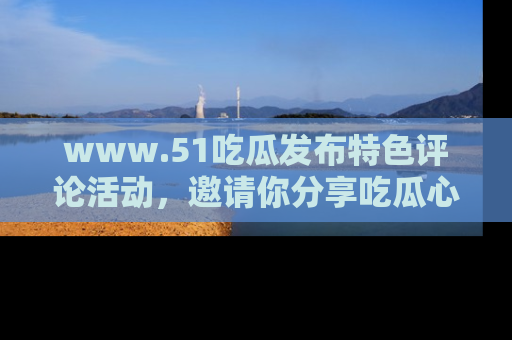www.51吃瓜发布特色评论活动，邀请你分享吃瓜心得与看法！