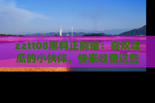 zztt08黑料正能量：喜欢吃瓜的小伙伴，快来收藏这些优质资源！