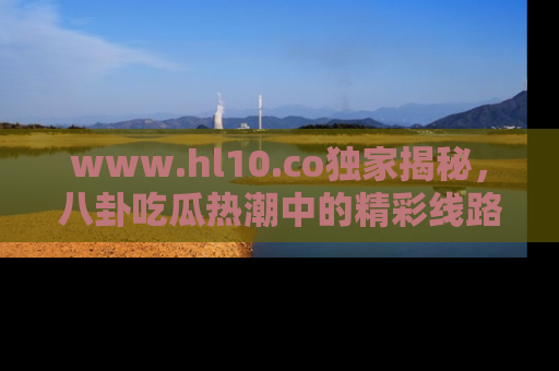 www.hl10.co独家揭秘，八卦吃瓜热潮中的精彩线路推荐