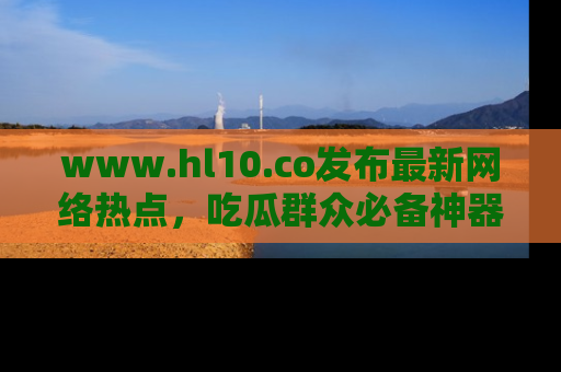 www.hl10.co发布最新网络热点，吃瓜群众必备神器