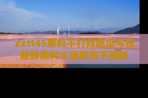 zztt45黑料不打烊吃瓜今日新鲜黑料火速发布不间断