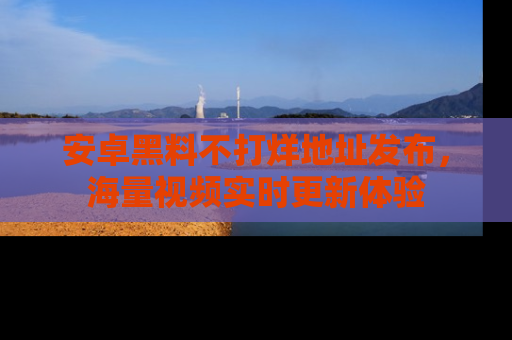 安卓黑料不打烊地址发布，海量视频实时更新体验