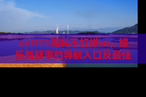zztt11黑料不打烊so，娱乐新鲜事的导航入口及最佳浏览线路推荐