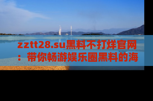 zztt28.su黑料不打烊官网：带你畅游娱乐圈黑料的海洋，掌握每一条最新消息