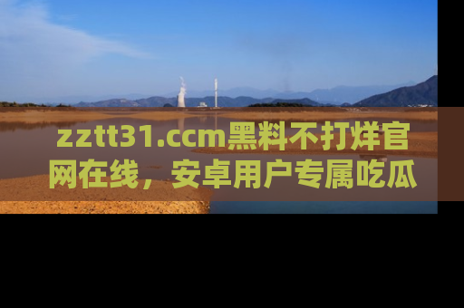 zztt31.ccm黑料不打烊官网在线，安卓用户专属吃瓜神器大揭秘