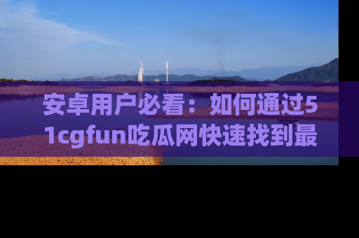 安卓用户必看：如何通过51cgfun吃瓜网快速找到最新链接？