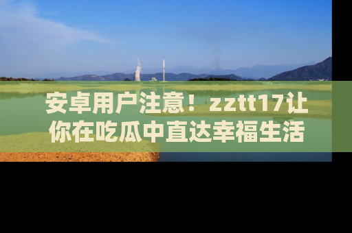 安卓用户注意！zztt17让你在吃瓜中直达幸福生活