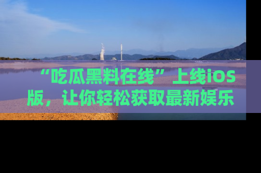 “吃瓜黑料在线”上线iOS版,让你轻松获取最新娱乐新闻