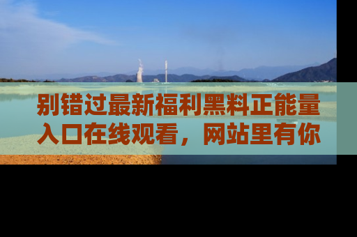 别错过最新福利黑料正能量入口在线观看，网站里有你想看的所有秘密！